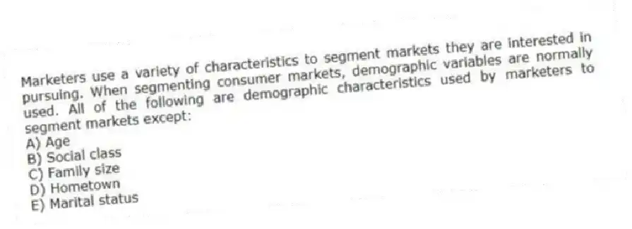 Marketers use a variety of characteristics to segment markets they are interested in pursuing. When segmenting consumer markets, demographic variables are normally used. All of the following are demographic characteristics used by marketers to segment markets except:
A) Age
B) Social class
C) Family size
D) Hometown
E) Marital status