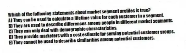 Which of the following statements about market segment profiles is true?
A) They can be used to calculate a lifetime value for each customer in a segment.
B) They are used to describe differences among people in different market segments.
C) They can only deal with demographic characteristics.
D) They provide marketers with a cost estimate for serving potential customer groups.
E) They cannot be used to describe similarities among potential customers.