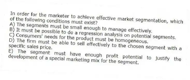 In order for the marketer to achieve effective market segmentation, which of the following conditions must exist?
A) The segments must be small enough to manage effectively.
B) It must be possible to do a regression analysis on potential segments.
C) Consumers' needs for the product must be homogeneous.
D) The firm must be able to sell effectively to the chosen segment with a specific sales price.
E) The segment must have enough profit potential to justify the development of a special marketing mix for the segment.