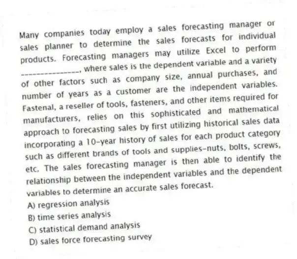 Many companies today employ a sales forecasting manager or sales planner to determine the sales forecasts for individual products. Forecasting managers may utilize Excel to perform _______________, where sales is the dependent variable and a variety of other factors such as company size, annual purchases, and number of years as a customer are the independent variables. Fastenal, a reseller of tools, fasteners, and other items required for manufacturers, relies on this sophisticated and mathematical approach to forecasting sales by first utilizing historical sales data incorporating a 10-year history of sales for each product category such as different brands of tools and supplies-nuts, bolts, screws, etc. The sales forecasting manager is then able to identify the relationship between the independent variables and the dependent variables to determine an accurate sales forecast.
A) regression analysis
B) time series analysis
C) statistical demand analysis
D) sales force forecasting survey