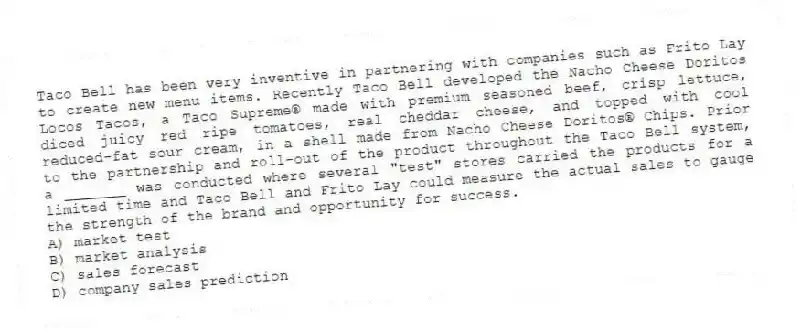 Taco Bell has been very inventive in partnering with companies such as Frito Lay to create new menu items. Recently Taco Bell developed the Nacho Cheese Doritos Locos Tacos, a Taco Supreme® made with premium seasoned beef, crisp lettuce, diced juicy red ripe tomatoes, real cheddar cheese, and topped with cool reduced-fat sour cream, in a shell made from Nacho Cheese Doritos® Chips. Prior to the partnership and roll-out of the product throughout the Taco Bell system, a _______ was conducted where several "test" stores carried the products for a limited time and Taco Bell and Frito Lay could measure the actual sales to gauge the strength of the brand and opportunity for success.
A) market test
B) market analysis
C) sales forecast
D) company sales prediction