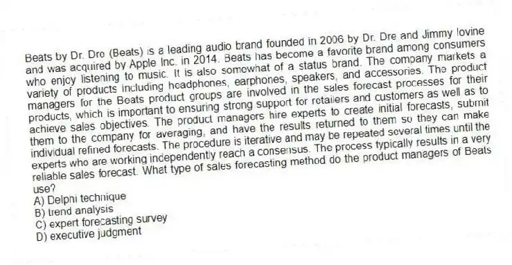 Beats by Dr. Dre (Beats) is a leading audio brand founded in 2006 by Dr. Dre and Jimmy Iovine and was acquired by Apple Inc. in 2014. Beats has become a favorite brand among consumers who enjoy listening to music. It is also somewhat of a status brand. The company markets a variety of products including headphones, earphones, speakers, and accessories. The product managers for the Beats product groups are involved in the sales forecast processes for their products, which is important to ensuring strong support for retailers and customers as well as to achieve sales objectives. The product managers hire experts to create initial forecasts, submit them to the company for averaging, and have the results returned to them so they can make individual refined forecasts. The procedure is iterative and may be repeated several times until the experts who are working independently reach a consensus. The process typically results in a very reliable sales forecast. What type of sales forecasting method do the product managers of Beats use?
A) Delphi technique
B) trend analysis
C) expert forecasting survey
D) executive judgment