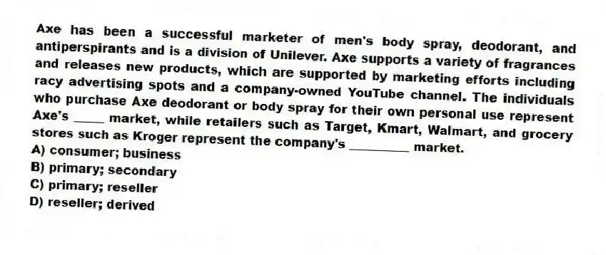 Axe has been a successful marketer of men's body spray, deodorant, and antiperspirants and is a division of Unilever. Axe supports a variety of fragrances and releases new products, which are supported by marketing efforts including racy advertising spots and a company-owned YouTube channel. The individuals who purchase Axe deodorant or body spray for their own personal use represent Axe's _____ market, while retailers such as Target, Kmart, Walmart, and grocery stores such as Kroger represent the company's __________ market.
A) consumer; business
B) primary; secondary
C) primary; reseller
D) reseller; derived