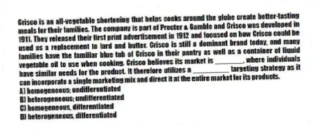 Crisco is an all-vegetable shortening that helps cooks around the globe create better-tasting meals for their families. The company is part of Procter & Gamble and Crisco was developed in 1911. They released their first print advertisement in 1912 and focused on how Crisco could be used as a replacement to lard and butter. Crisco is still a dominant brand today, and many families have the familiar blue tub of Crisco in their pantry as well as a container of liquid vegetable oil to use when cooking. Crisco believes its market is _______, where individuals have similar needs for the product. It therefore utilizes a _________ targeting strategy as it can incorporate a single marketing mix and direct it at the entire market for its products.
A) homogeneous; undifferentiated
B) heterogeneous; undifferentiated
C) homogeneous, differentiated
D) heterogeneous, differentiated