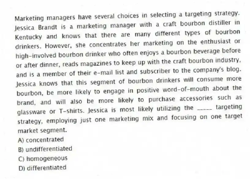 Marketing managers have several choices in selecting a targeting strategy. Jessica Brandt is a marketing manager with a craft bourbon distiller in Kentucky and knows that there are many different types of bourbon drinkers. However, she concentrates her marketing on the enthusiast or high-involved bourbon drinker who often enjoys a bourbon beverage before or after dinner, reads magazines to keep up with the craft bourbon industry, and is a member of their e-mail list and subscriber to the company's blog. Jessica knows that this segment of bourbon drinkers will consume more bourbon, be more likely to engage in positive word-of-mouth about the brand, and will also be more likely to purchase accessories such as glassware or T-shirts. Jessica is most likely utilizing the _____ targeting strategy, employing just one marketing mix and focusing on one target market segment.
A) concentrated
B) undifferentiated
C) homogeneous
D) differentiated