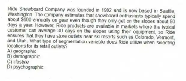 Ride Snowboard Company was founded in 1992 and is now based in Seattle, Washington. The company estimates that snowboard enthusiasts typically spend about $600 annually on gear even though they only get on the slopes about 50 days a year. However, Ride products are available in markets where the typical customer can average 30 days on the slopes using their equipment, so Ride ensures that they have store outlets near ski resorts such as Colorado, Vermont, and Utah. What type of segmentation variable does Ride utilize when selecting locations for its retail outlets?
A) geographic
B) demographic
C) lifestyle
D) psychographic