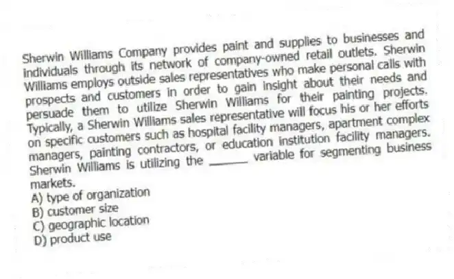 Sherwin Williams Company provides paint and supplies to businesses and individuals through its network of company-owned retail outlets. Sherwin Williams employs outside sales representatives who make personal calls with prospects and customers in order to gain insight about their needs and persuade them to utilize Sherwin Williams for their painting projects. Typically, a Sherwin Williams sales representative will focus his or her efforts on specific customers such as hospital facility managers, apartment complex managers, painting contractors, or education institution facility managers. Sherwin Williams is utilizing the ______ variable for segmenting business markets.
A) type of organization
B) customer size
C) geographic location
D) product use