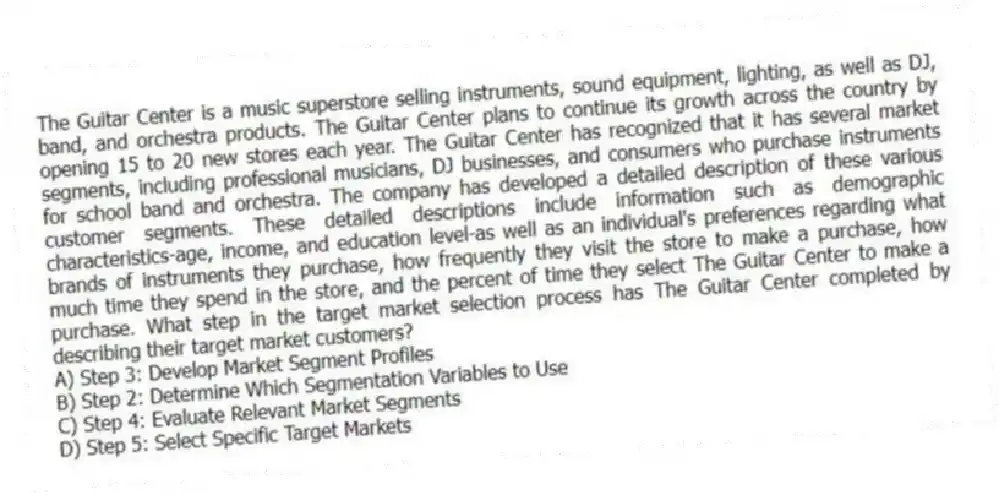 The Guitar Center is a music superstore selling instruments, sound equipment, lighting, as well as DJ, band, and orchestra products. The Guitar Center plans to continue its growth across the country by opening 15 to 20 new stores each year. The Guitar Center has recognized that it has several market segments, including professional musicians, DJ businesses, and consumers who purchase instruments for school band and orchestra. The company has developed a detailed description of these various customer segments. These detailed descriptions include information such as demographic characteristics-age, income, and education level-as well as an individual's preferences regarding what brands of instruments they purchase, how frequently they visit the store to make a purchase, how much time they spend in the store, and the percent of time they select The Guitar Center to make a purchase. What step in the target market selection process has The Guitar Center completed by describing their target market customers?
A) Step 3: Develop Market Segment Profiles
B) Step 2: Determine Which Segmentation Variables to Use
C) Step 4: Evaluate Relevant Market Segments
D) Step 5: Select Specific Target Markets