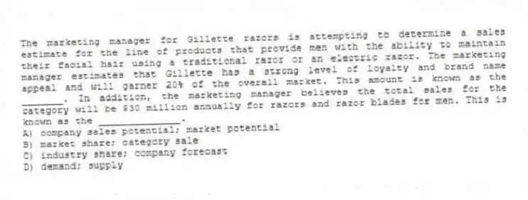 The marketing manager for Gillette razors is attempting to determine a sales estimate for the line of products that provide men with the ability to maintain their facial hair using a traditional razor or an electric razor. The marketing manager estimates that Gillette has a strong level of loyalty and brand name appeal and will garner 20% of the overall market. This amount is known as the _______. In addition, the marketing manager believes the total sales for the category will be $30 million annually for razors and razor blades for men. This is known as the ______________.
A) company sales potential; market potential
B) market share; category sale
C) industry share; company forecast
D) demand; supply