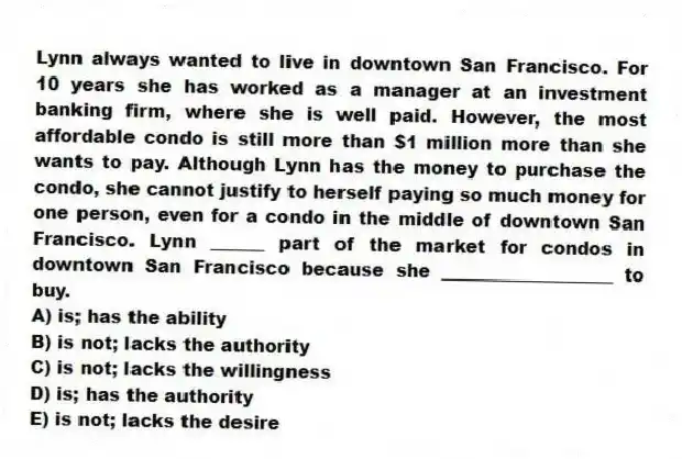 Lynn always wanted to live in downtown San Francisco. For 10 years she has worked as a manager at an investment banking firm, where she is well paid. However, the most affordable condo is still more than $1 million more than she wants to pay. Although Lynn has the money to purchase the condo, she cannot justify to herself paying so much money for one person, even for a condo in the middle of downtown San Francisco. Lynn ______ part of the market for condos in downtown San Francisco because she ___________________ to buy.
A) is; has the ability
B) is not; lacks the authority
C) is not; lacks the willingness
D) is; has the authority
E) is not; lacks the desire