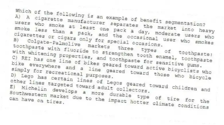 Which of the following is an example of benefit segmentation?
A) A cigarette manufacturer separates the market into heavy users who smoke at least one pack a day, moderate users who smoke less than a pack, and the occasional user who smokes cigarettes or cigars only for special occasions.
B) Colgate-Palmolive markets three types of toothpaste: toothpaste with fluoride to strengthen tooth enamel, toothpaste with whitening properties, and toothpaste for sensitive gums.
C) REI has one line of bikes geared toward active bicyclists who bike everywhere and a line geared toward those who bicycle simply for recreational purposes.
D) Lego has certain lines of Legos geared toward children and other lines targeted toward adult collectors.
E) Michelin develops a more durable type of tire for the Southwestern market due to the impact hotter climate conditions can have on tires.
