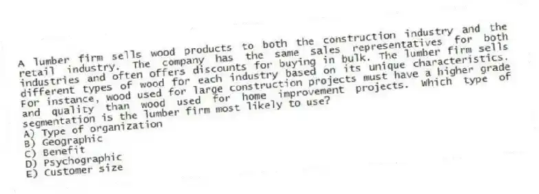 A lumber firm sells wood products to both the construction industry and the retail industry. The company has the same sales representatives for both industries and often offers discounts for buying in bulk. The lumber firm sells different types of wood for each industry based on its unique characteristics. For instance, wood used for large construction projects must have a higher grade and quality than wood used for home improvement projects. Which type of segmentation is the lumber firm most likely to use?
A) Type of organization
B) Geographic
C) Benefit
D) Psychographic
E) Customer size