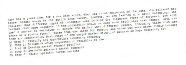 Maya has a great idea for a new shoe store. When she first conceived of the idea, she believed her target market would be the entire shoe market. However, as she learned more about marketing, she realized that different types of consumers were looking for different types of footwear. She also learned that some segments of the population would be much more profitable than others. Maya has used a number of variables to divide the market into different groups, including those that use shoes as a status symbol, those that use shoes for sports, and those who wear shoes simply because they are comfortable. What stage of the target market selection process is Maya currently at?
A) Step 1: Identify the appropriate targeting strategy
B) Step 2: Determine which segmentation variables to use
C) Step 3: Develop market segment profiles
D) Step 4: Evaluate relevant market segments
E) Step 5: Select specific target markets