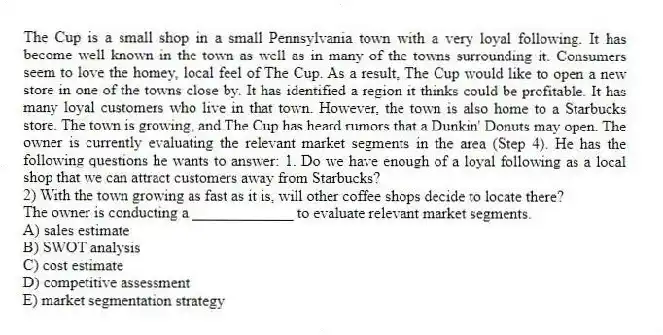 The Cup is a small shop in a small Pennsylvania town with a very loyal following. It has become well known in the town as well as in many of the towns surrounding it. Consumers seem to love the homey, local feel of The Cup. As a result, The Cup would like to open a new store in one of the towns close by. It has identified a region it thinks could be profitable. It has many loyal customers who live in that town. However, the town is also home to a Starbucks store. The town is growing, and The Cup has heard rumors that a Dunkin' Donuts may open. The owner is currently evaluating the relevant market segments in the area (Step 4). He has the following questions he wants to answer: 1. Do we have enough of a loyal following as a local shop that we can attract customers away from Starbucks?
2) With the town growing as fast as it is, will other coffee shops decide to locate there?
The owner is conducting a _____________ to evaluate relevant market segments.
A) sales estimate
B) SWOT analysis
C) cost estimate
D) competitive assessment
E) market segmentation strategy