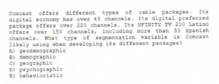 Comcast offers different types of cable packages. Its digital economy has over 45 channels. Its digital preferred package offers over 220 channels. Its XFINITY TV 200 Latino offers over 150 channels, including more than 50 Spanish channels. What type of segmentation variable is Comcast likely using when developing its different packages?
A) geodemographic
B) demographic
C) geographic
D) psychographic
E) behavioristic