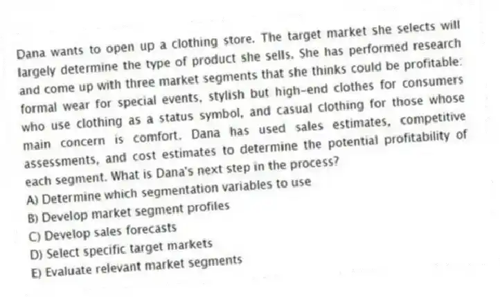 Dana wants to open up a clothing store. The target market she selects will largely determine the type of product she sells. She has performed research and come up with three market segments that she thinks could be profitable: formal wear for special events, stylish but high-end clothes for consumers who use clothing as a status symbol, and casual clothing for those whose main concern is comfort. Dana has used sales estimates, competitive assessments, and cost estimates to determine the potential profitability of each segment. What is Dana's next step in the process?
A) Determine which segmentation variables to use
B) Develop market segment profiles
C) Develop sales forecasts
D) Select specific target markets
E) Evaluate relevant market segments