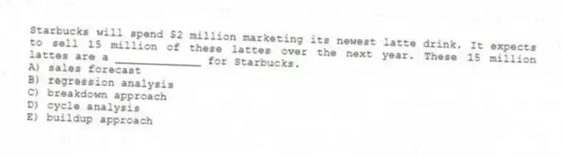 Starbucks will spend $2 million marketing its newest latte drink. It expects to sell 15 million of these lattes over the next year. These 15 million lattes are a _____________ for Starbucks.
A) sales forecast
B) regression analysis
C) breakdown approach
D) cycle analysis
E) buildup approach