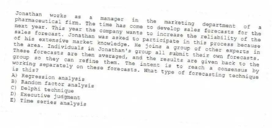 Jonathan works as a manager in the marketing department of a pharmaceutical firm. The time has come to develop sales forecasts for the next year. This year the company wants to increase the reliability of the sales forecast. Jonathan was asked to participate in this process because of his extensive market knowledge. He joins a group of other experts in the area. Individuals in Jonathan's group all submit their own forecasts. These forecasts are then averaged, and the results are given back to the group so they can refine them. The intent is to reach a consensus by working separately on these forecasts. What type of forecasting technique is this?
A) Regression analysis
B) Random factor analysis
C) Delphi technique
D) Executive judgment
E) Time series analysis