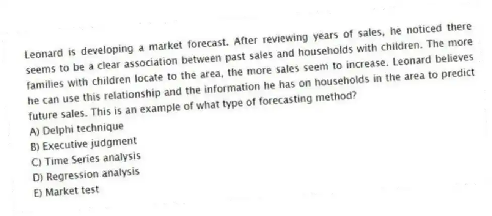 Leonard is developing a market forecast. After reviewing years of sales, he noticed there seems to be a clear association between past sales and households with children. The more families with children locate to the area, the more sales seem to increase. Leonard believes he can use this relationship and the information he has on households in the area to predict future sales. This is an example of what type of forecasting method?
A) Delphi technique
B) Executive judgment
C) Time Series analysis
D) Regression analysis
E) Market test