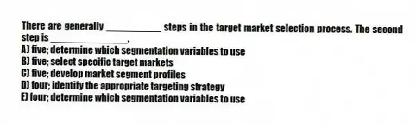 There are generally __________ steps in the target market selection process. The second step is ______________.
A) five; determine which segmentation variables to use
B) five; select specific target markets
C) five; develop market segment profiles
D) four; identify the appropriate targeting strategy
E) four; determine which segmentation variables to use