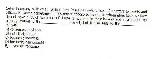 Seller Company sells small refrigerators. It usually sells these refrigerators to hotels and offices. However, sometimes its customers choose to buy their refrigerators because they do not have a lot of room for a full-size refrigerator in their houses and apartments. Its primary market is the _____________ market, but it also sells to the _____________ market.
A) consumer; business
B) industrial; target
C) business; industrial
D) business; demographic
E) business; consumer