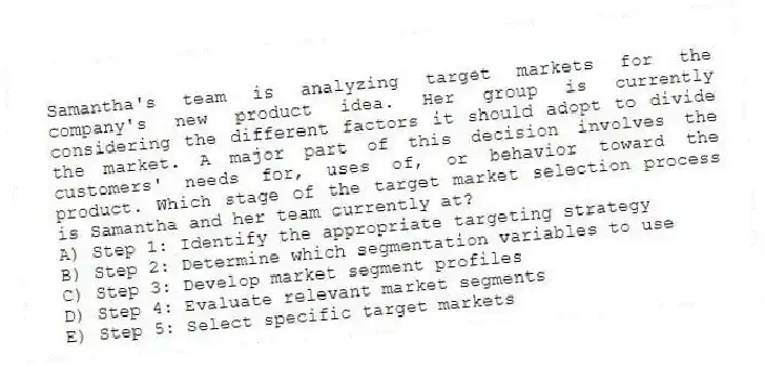 Samantha's team is analyzing target markets for the company's new product idea. Her group is currently considering the different factors it should adopt to divide the market. A major part of this decision involves the customers' needs for, uses of, or behavior toward the product. Which stage of the target market selection process is Samantha and her team currently at?
A) Step 1: Identify the appropriate targeting strategy
B) Step 2: Determine which segmentation variables to use
C) Step 3: Develop market segment profiles
D) Step 4: Evaluate relevant market segments
E) Step 5: Select specific target markets