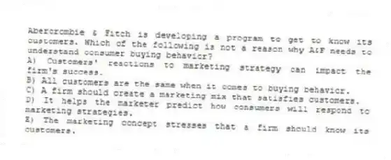 Abercrombie & Fitch is developing a program to get to know its customers. Which of the following is not a reason why A&F needs to understand consumer buying behavior?
A) Customers' reactions to marketing strategy can impact the firm's success.
B) All customers are the same when it comes to buying behavior.
C) A firm should create a marketing mix that satisfies customers.
D) It helps the marketer predict how consumers will respond to marketing strategies.
E) The marketing concept stresses that a firm should know its customers.