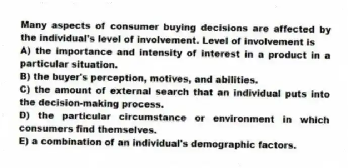 Many aspects of consumer buying decisions are affected by the individual's level of involvement. Level of involvement is
A) the importance and intensity of interest in a product in a particular situation.
B) the buyer's perception, motives, and abilities.
C) the amount of external search that an individual puts into the decision-making process.
D) the particular circumstance or environment in which consumers find themselves.
E) a combination of an individual's demographic factors.