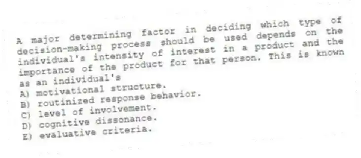 A major determining factor in deciding which type of decision-making process should be used depends on the individual's intensity of interest in a product and the importance of the product for that person. This is known as an individual's
A) motivational structure.
B) routinized response behavior.
C) level of involvement.
D) cognitive dissonance.
E) evaluative criteria.