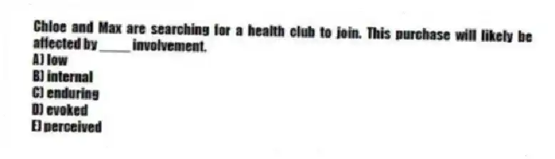 Chloe and Max are searching for a health club to join. This purchase will likely be affected by ____ involvement.
A) low
B) internal
C) enduring
D) evoked
E) perceived