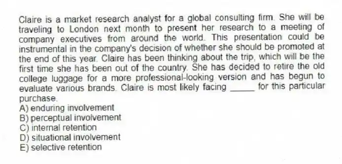 Claire is a market research analyst for a global consulting firm. She will be traveling to London next month to present her research to a meeting of company executives from around the world. This presentation could be instrumental in the company's decision of whether she should be promoted at the end of this year. Claire has been thinking about the trip, which will be the first time she has been out of the country. She has decided to retire the old college luggage for a more professional-looking version and has begun to evaluate various brands. Claire is most likely facing _____ for this particular purchase.
A) enduring involvement
B) perceptual involvement
C) internal retention
D) situational involvement
E) selective retention