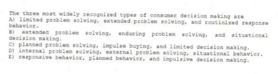 The three most widely recognized types of consumer decision making are
A) limited problem solving, extended problem solving, and routinized response behavior.
B) extended problem solving, enduring problem solving, and situational decision making.
C) planned problem solving, impulse buying, and limited decision making.
D) internal problem solving, external problem solving, situational behavior.
E) responsive behavior, planned behavior, and impulsive decision making.