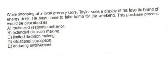 While shopping at a local grocery store, Taylor sees a display of his favorite brand of energy drink. He buys some to take home for the weekend. This purchase process would be described as
A) routinized response behavior.
B) extended decision making.
C) limited decision making.
D) situational perception.
E) enduring involvement.