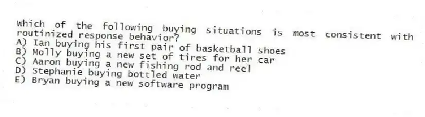 Which of the following buying situations is most consistent with routinized response behavior?
A) Ian buying his first pair of basketball shoes
B) Molly buying a new set of tires for her car
C) Aaron buying a new fishing rod and reel
D) Stephanie buying bottled water
E) Bryan buying a new software program