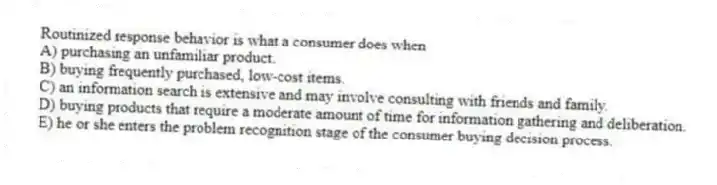 Routinized response behavior is what a consumer does when
A) purchasing an unfamiliar product.
B) buying frequently purchased, low-cost items.
C) an information search is extensive and may involve consulting with friends and family.
D) buying products that require a moderate amount of time for information gathering and deliberation.
E) he or she enters the problem recognition stage of the consumer buying decision process.