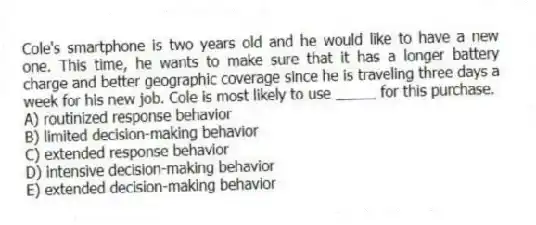 Cole's smartphone is two years old and he would like to have a new one. This time, he wants to make sure that it has a longer battery charge and better geographic coverage since he is traveling three days a week for his new job. Cole is most likely to use _____ for this purchase.
A) routinized response behavior
B) limited decision-making behavior
C) extended response behavior
D) intensive decision-making behavior
E) extended decision-making behavior