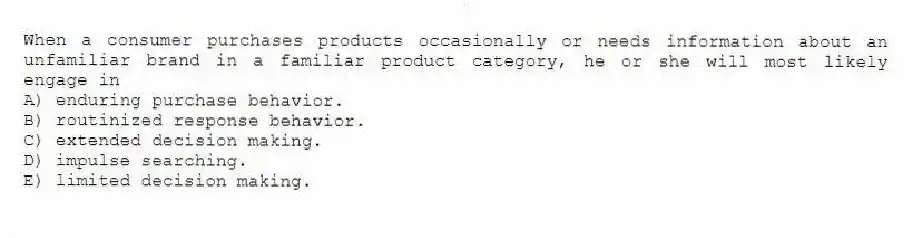 When a consumer purchases products occasionally or needs information about an unfamiliar brand in a familiar product category, he or she will most likely engage in
A) enduring purchase behavior.
B) routinized response behavior.
C) extended decision making.
D) impulse searching.
E) limited decision making.