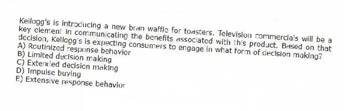 Kellogg's is introducing a new bran waffle for toasters. Television commercials will be a key element in communicating the benefits associated with this product. Based on that decision, Kellogg's is expecting consumers to engage in what form of decision making?
A) Routinized response behavior
B) Limited decision making
C) Extended decision making
D) Impulse buying
E) Extensive response behavior