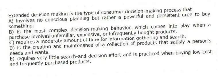 Extended decision making is the type of consumer decision-making process that
A) involves no conscious planning but rather a powerful and persistent urge to buy something.
B) is the most complex decision-making behavior, which comes into play when a purchase involves unfamiliar, expensive, or infrequently bought products.
C) requires a moderate amount of time for information gathering and search.
D) is the creation and maintenance of a collection of products that satisfy a person's needs and wants.
E) requires very little search-and-decision effort and is practiced when buying low-cost and frequently purchased products.