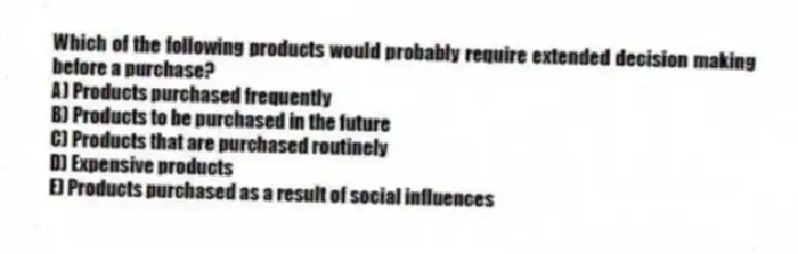 Which of the following products would probably require extended decision making before a purchase?
A) Products purchased frequently
B) Products to be purchased in the future
C) Products that are purchased routinely
D) Expensive products
E) Products purchased as a result of social influences