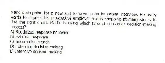 Mark is shopping for a new suit to wear to an important interview. He really wants to impress his prospective employer and is shopping at many stores to find the right outfit. Martin is using which type of consumer decision-making process?
A) Routinized response behavior
B) Habitual response
C) Information search
D) Extended decision making
E) Intensive decision making