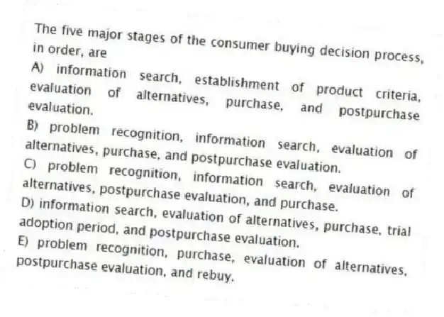 The five major stages of the consumer buying decision process, in order, are
A) information search, establishment of product criteria, evaluation of alternatives, purchase, and postpurchase evaluation.
B) problem recognition, information search, evaluation of alternatives, purchase, and postpurchase evaluation.
C) problem recognition, information search, evaluation of alternatives, postpurchase evaluation, and purchase.
D) information search, evaluation of alternatives, purchase, trial adoption period, and postpurchase evaluation.
E) problem recognition, purchase, evaluation of alternatives, postpurchase evaluation, and rebuy.
