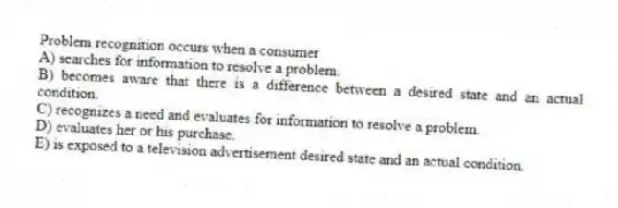 Problem recognition occurs when a consumer
A) searches for information to resolve a problem.
B) becomes aware that there is a difference between a desired state and an actual condition.
C) recognizes a need and evaluates for information to resolve a problem.
D) evaluates her or his purchase.
E) is exposed to a television advertisement desired state and an actual condition.