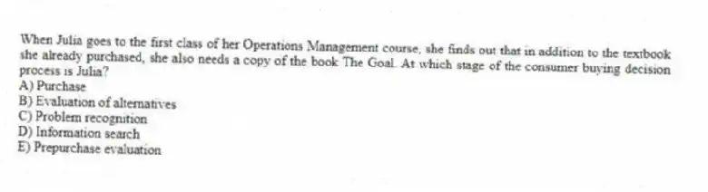 When Julia goes to the first class of her Operations Management course, she finds out that in addition to the textbook she already purchased, she also needs a copy of the book The Goal. At which stage of the consumer buying decision process is Julia?
A) Purchase
B) Evaluation of alternatives
C) Problem recognition
D) Information search
E) Prepurchase evaluation