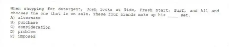 When shopping for detergent, Josh looks at Tide, Fresh Start, Surf, and All and chooses the one that is on sale. These four brands make up his ____ set.
A) alternate
B) purchase
C) consideration
D) problem
E) imposed