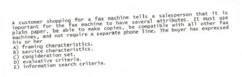 A customer shopping for a fax machine tells a salesperson that it is important for the fax machine to have several attributes. It must use plain paper, be able to make copies, be compatible with all other fax machines, and not require a separate phone line. The buyer has expressed his or her
A) framing characteristics.
B) service characteristics.
C) consideration set.
D) evaluative criteria.
E) information search criteria.