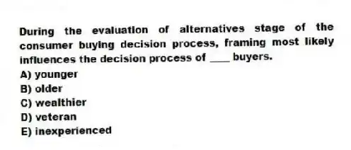 During the evaluation of alternatives stage of the consumer buying decision process, framing most likely influences the decision process of ____ buyers.
A) younger
B) older
C) wealthier
D) veteran
E) inexperienced
