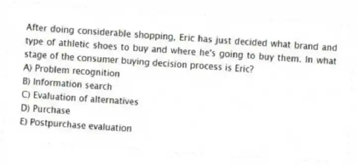 After doing considerable shopping, Eric has just decided what brand and type of athletic shoes to buy and where he's going to buy them. In what stage of the consumer buying decision process is Eric?
A) Problem recognition
B) Information search
C) Evaluation of alternatives
D) Purchase
E) Postpurchase evaluation