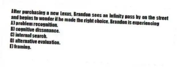 After purchasing a new Lexus, Brandon sees an Infinity pass by on the street and begins to wonder if he made the right choice. Brandon is experiencing
A) problem recognition.
B) cognitive dissonance.
C) internal search.
D) alternative evaluation.
E) framing.