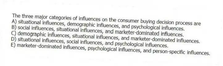 The three major categories of influences on the consumer buying decision process are
A) situational influences, demographic influences, and psychological influences.
B) social influences, situational influences, and marketer-dominated influences.
C) demographic influences, situational influences, and marketer-dominated influences.
D) situational influences, social influences, and psychological influences.
E) marketer-dominated influences, psychological influences, and person-specific influences.
